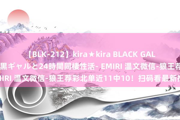 【BLK-212】kira★kira BLACK GAL レンタル痴女GAL-日焼け黒ギャルと24時間同棲性活- EMIRI 温文微信-狼王荐彩北单近11中10！扫码看最新推选