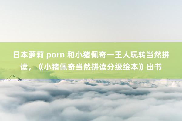 日本萝莉 porn 和小猪佩奇一王人玩转当然拼读，《小猪佩奇当然拼读分级绘本》出书