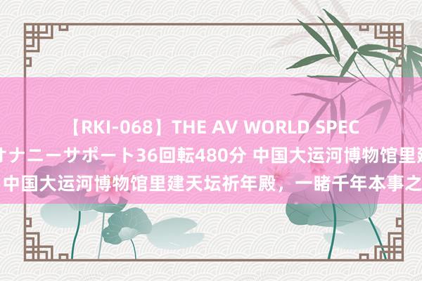 【RKI-068】THE AV WORLD SPECIAL あなただけに 最高のオナニーサポート36回転480分 中国大运河博物馆里建天坛祈年殿，一睹千年本事之好意思