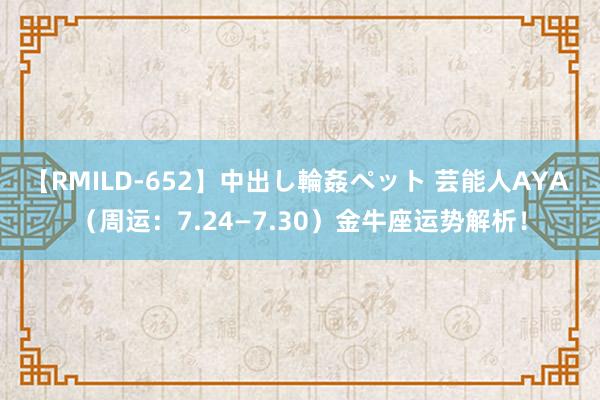 【RMILD-652】中出し輪姦ペット 芸能人AYA （周运：7.24—7.30）金牛座运势解析！