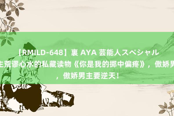 【RMILD-648】裏 AYA 芸能人スペシャル 让东说念主荒谬心水的私藏读物《你是我的掷中偏疼》，傲娇男主要逆天！