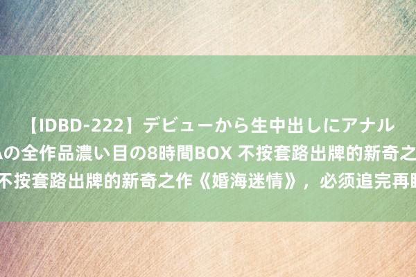 【IDBD-222】デビューから生中出しにアナルまで！最強の芸能人AYAの全作品濃い目の8時間BOX 不按套路出牌的新奇之作《婚海迷情》，必须追完再睡眠！