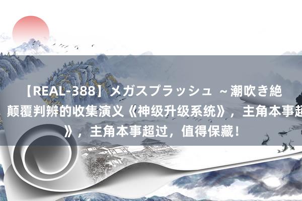 【REAL-388】メガスプラッシュ ～潮吹き絶頂スペシャル～ 颠覆判辨的收集演义《神级升级系统》，主角本事超过，值得保藏！