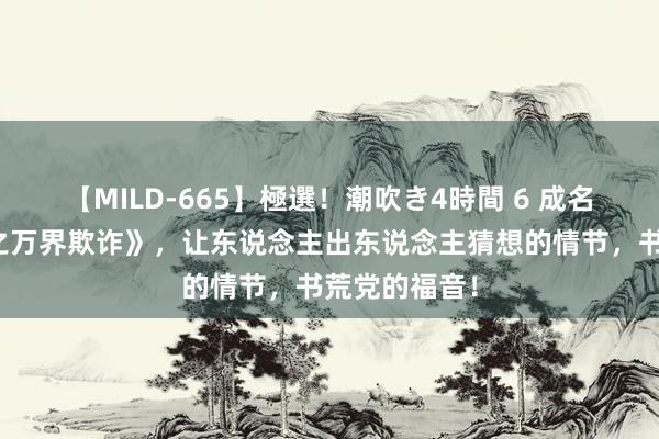 【MILD-665】極選！潮吹き4時間 6 成名大作《武侠之万界欺诈》，让东说念主出东说念主猜想的情节，书荒党的福音！