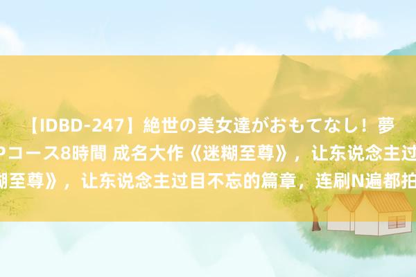 【IDBD-247】絶世の美女達がおもてなし！夢の桃源郷 IP風俗街 VIPコース8時間 成名大作《迷糊至尊》，让东说念主过目不忘的篇章，连刷N遍都拍案叫绝！