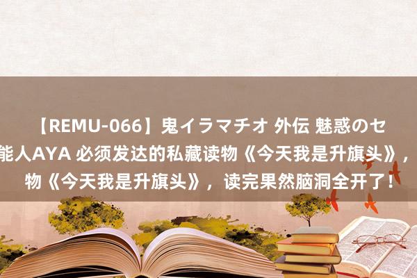 【REMU-066】鬼イラマチオ 外伝 魅惑のセクシーイラマチオ 芸能人AYA 必须发达的私藏读物《今天我是升旗头》，读完果然脑洞全开了！