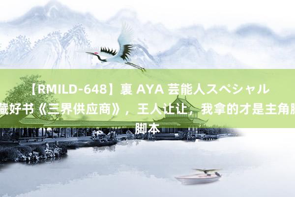 【RMILD-648】裏 AYA 芸能人スペシャル 私藏好书《三界供应商》，王人让让，我拿的才是主角脚本