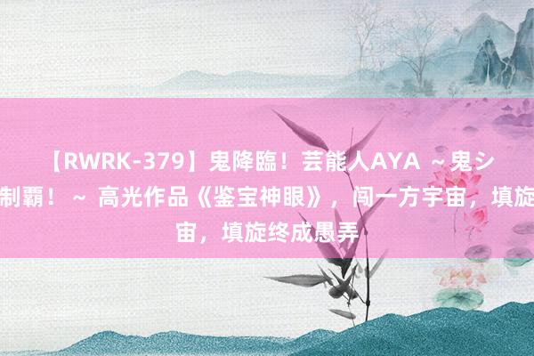 【RWRK-379】鬼降臨！芸能人AYA ～鬼シリーズ全制覇！～ 高光作品《鉴宝神眼》，闯一方宇宙，填旋终成愚弄