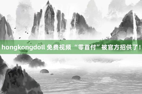 hongkongdoll 免费视频 “零首付”被官方招供了！