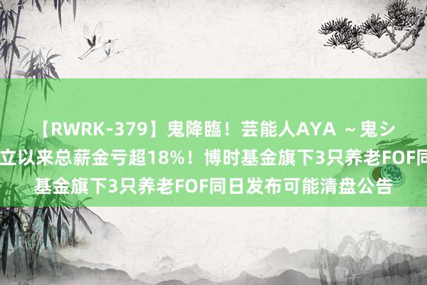 【RWRK-379】鬼降臨！芸能人AYA ～鬼シリーズ全制覇！～ 成立以来总薪金亏超18%！博时基金旗下3只养老FOF同日发布可能清盘公告