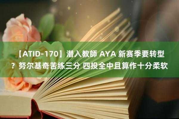 【ATID-170】潜入教師 AYA 新赛季要转型？努尔基奇苦练三分 四投全中且算作十分柔软