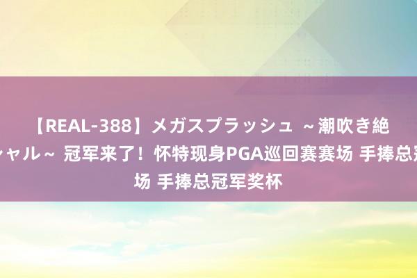 【REAL-388】メガスプラッシュ ～潮吹き絶頂スペシャル～ 冠军来了！怀特现身PGA巡回赛赛场 手捧总冠军奖杯