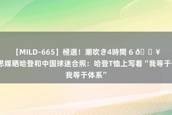 【MILD-665】極選！潮吹き4時間 6 ?好意思媒晒哈登和中国球迷合照：哈登T恤上写着“我等于体系”