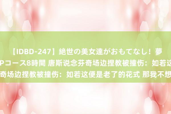 【IDBD-247】絶世の美女達がおもてなし！夢の桃源郷 IP風俗街 VIPコース8時間 唐斯说念芬奇场边捏教被撞伤：如若这便是老了的花式 那我不想变老