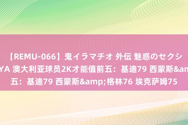 【REMU-066】鬼イラマチオ 外伝 魅惑のセクシーイラマチオ 芸能人AYA 澳大利亚球员2K才能值前五：基迪79 西蒙斯&格林76 埃克萨姆75