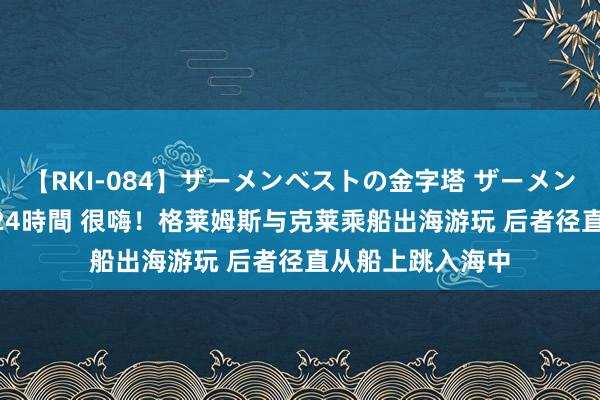 【RKI-084】ザーメンベストの金字塔 ザーメン大好き2000発 24時間 很嗨！格莱姆斯与克莱乘船出海游玩 后者径直从船上跳入海中