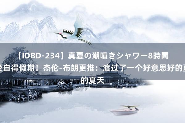 【IDBD-234】真夏の潮噴きシャワー8時間 享受自得假期！杰伦-布朗更推：渡过了一个好意思好的夏天