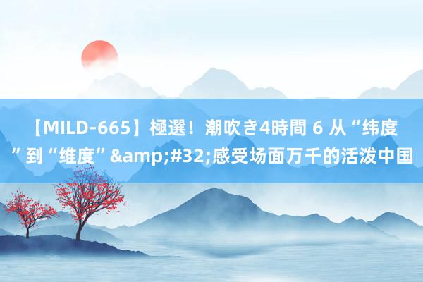 【MILD-665】極選！潮吹き4時間 6 从“纬度”到“维度”&#32;感受场面万千的活泼中国