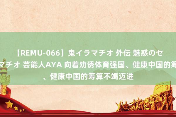 【REMU-066】鬼イラマチオ 外伝 魅惑のセクシーイラマチオ 芸能人AYA 向着劝诱体育强国、健康中国的筹算不竭迈进