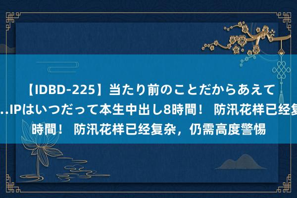 【IDBD-225】当たり前のことだからあえて言わなかったけど…IPはいつだって本生中出し8時間！ 防汛花样已经复杂，仍需高度警惕