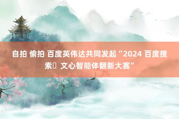 自拍 偷拍 百度英伟达共同发起“2024 百度搜索・文心智能体翻新大赛”