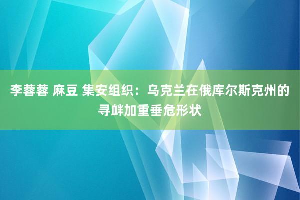 李蓉蓉 麻豆 集安组织：乌克兰在俄库尔斯克州的寻衅加重垂危形状