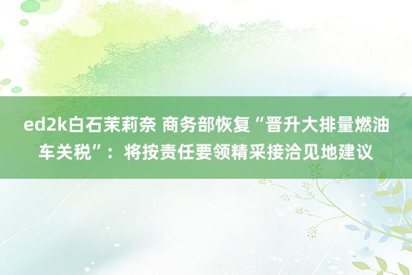 ed2k白石茉莉奈 商务部恢复“晋升大排量燃油车关税”：将按责任要领精采接洽见地建议