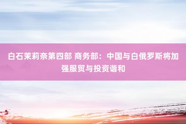 白石茉莉奈第四部 商务部：中国与白俄罗斯将加强服贸与投资谐和