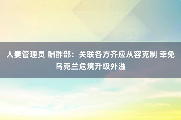 人妻管理员 酬酢部：关联各方齐应从容克制 幸免乌克兰危境升级外溢