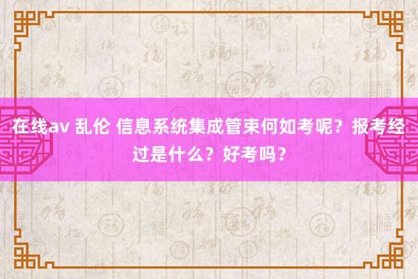 在线av 乱伦 信息系统集成管束何如考呢？报考经过是什么？好考吗？