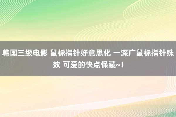 韩国三级电影 鼠标指针好意思化 一深广鼠标指针殊效 可爱的快点保藏~！