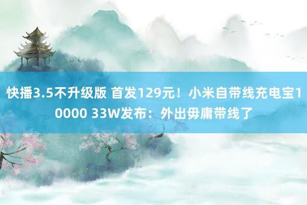 快播3.5不升级版 首发129元！小米自带线充电宝10000 33W发布：外出毋庸带线了