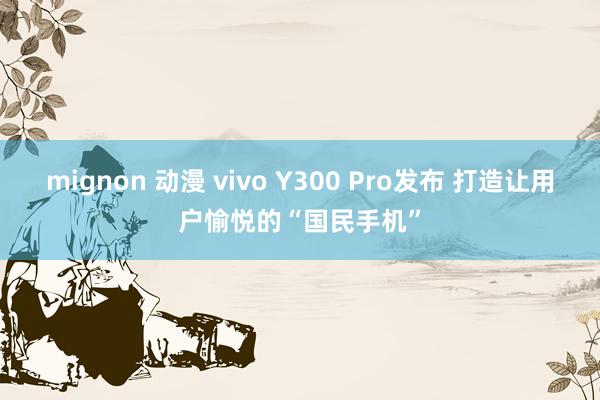 mignon 动漫 vivo Y300 Pro发布 打造让用户愉悦的“国民手机”