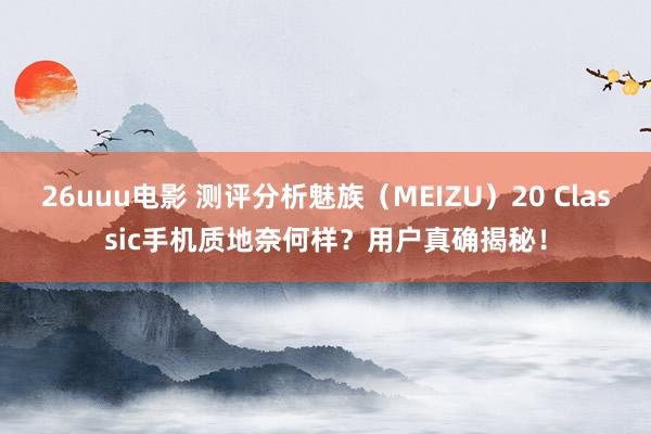 26uuu电影 测评分析魅族（MEIZU）20 Classic手机质地奈何样？用户真确揭秘！