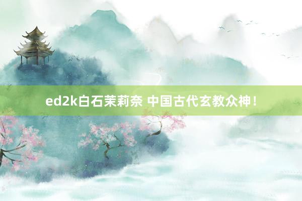 ed2k白石茉莉奈 中国古代玄教众神！