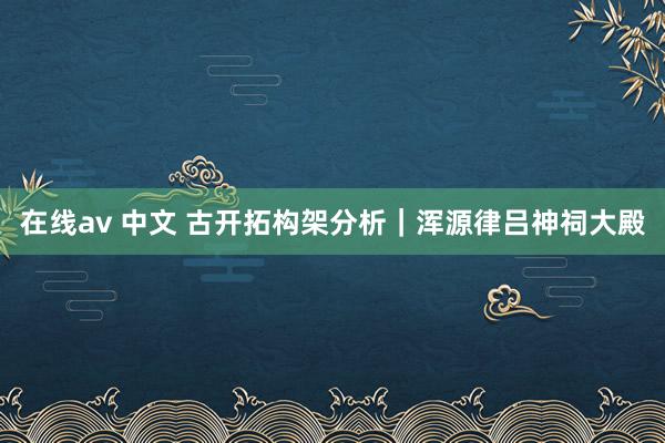 在线av 中文 古开拓构架分析｜浑源律吕神祠大殿