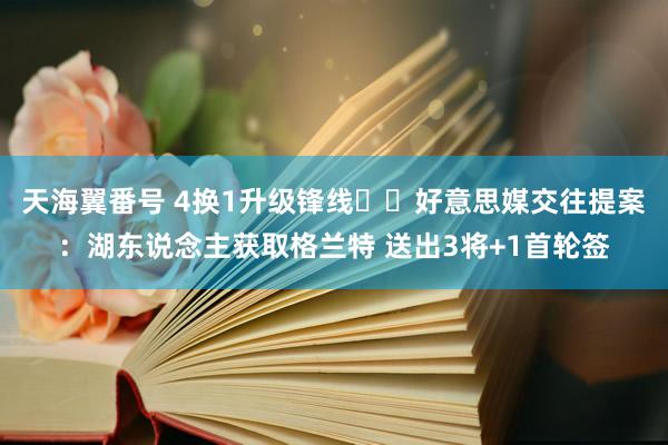 天海翼番号 4换1升级锋线⁉️好意思媒交往提案：湖东说念主获取格兰特 送出3将+1首轮签