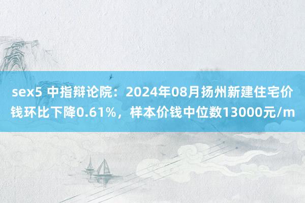 sex5 中指辩论院：2024年08月扬州新建住宅价钱环比下降0.61%，样本价钱中位数13000元/m