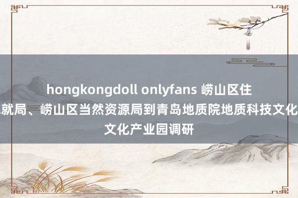 hongkongdoll onlyfans 崂山区住房和城乡成就局、崂山区当然资源局到青岛地质院地质科技文化产业园调研