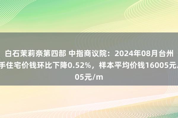 白石茉莉奈第四部 中指商议院：2024年08月台州二手住宅价钱环比下降0.52%，样本平均价钱16005元/m