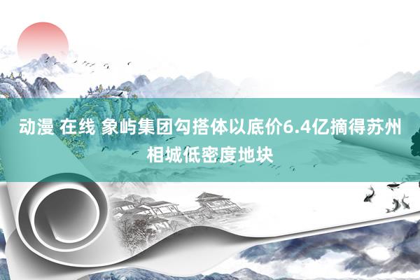 动漫 在线 象屿集团勾搭体以底价6.4亿摘得苏州相城低密度地块