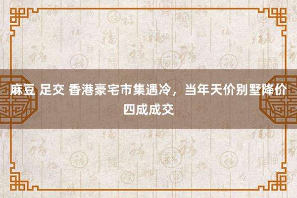 麻豆 足交 香港豪宅市集遇冷，当年天价别墅降价四成成交