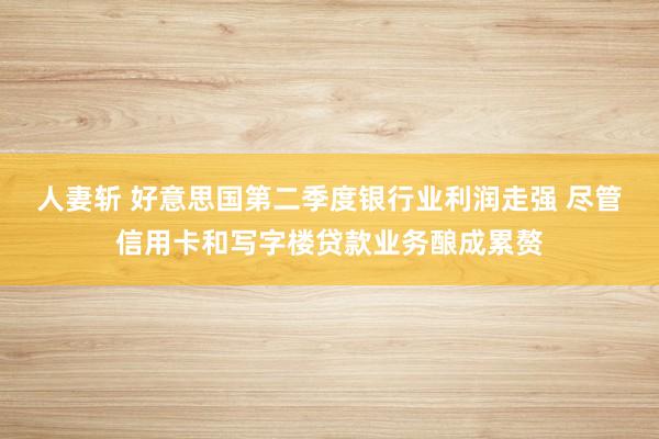 人妻斩 好意思国第二季度银行业利润走强 尽管信用卡和写字楼贷款业务酿成累赘