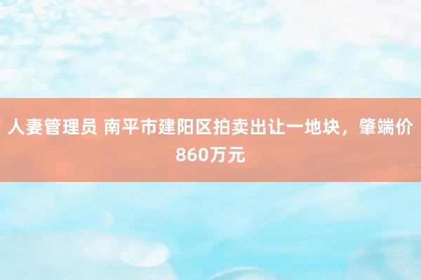 人妻管理员 南平市建阳区拍卖出让一地块，肇端价860万元