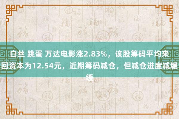 白丝 跳蛋 万达电影涨2.83%，该股筹码平均来回资本为12.54元，近期筹码减仓，但减仓进度减缓