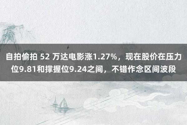 自拍偷拍 52 万达电影涨1.27%，现在股价在压力位9.81和撑握位9.24之间，不错作念区间波段