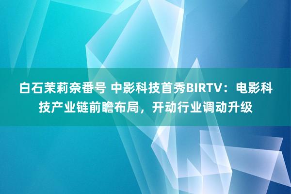 白石茉莉奈番号 中影科技首秀BIRTV：电影科技产业链前瞻布局，开动行业调动升级