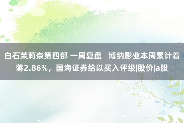 白石茉莉奈第四部 一周复盘   博纳影业本周累计着落2.86%，国海证券给以买入评级|股价|a股