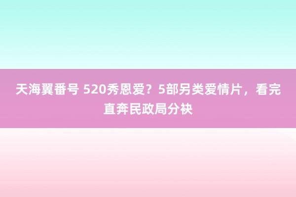 天海翼番号 520秀恩爱？5部另类爱情片，看完直奔民政局分袂