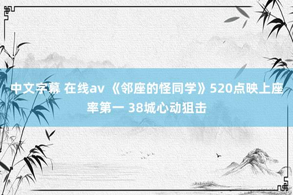 中文字幕 在线av 《邻座的怪同学》520点映上座率第一 38城心动狙击